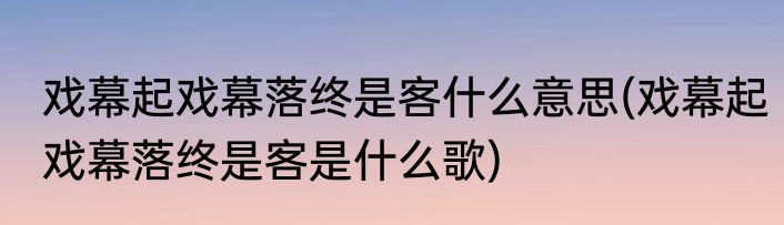 戏幕起戏幕落终是客什么意思(戏幕起戏幕落终是客是什么歌)