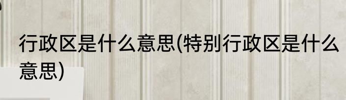 行政区是什么意思(特别行政区是什么意思)