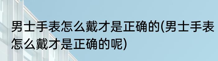 男士手表怎么戴才是正确的(男士手表怎么戴才是正确的呢)