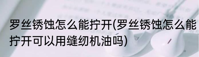 罗丝锈蚀怎么能拧开(罗丝锈蚀怎么能拧开可以用缝纫机油吗)