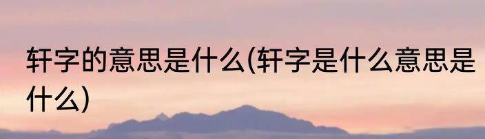 轩字的意思是什么(轩字是什么意思是什么)