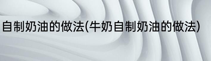 自制奶油的做法(牛奶自制奶油的做法)