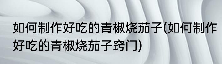 如何制作好吃的青椒烧茄子(如何制作好吃的青椒烧茄子窍门)