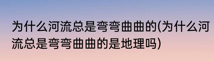 为什么河流总是弯弯曲曲的(为什么河流总是弯弯曲曲的是地理吗)