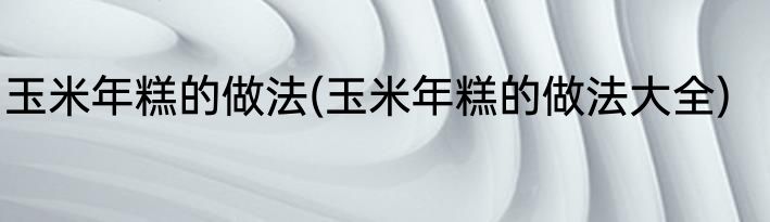 玉米年糕的做法(玉米年糕的做法大全)