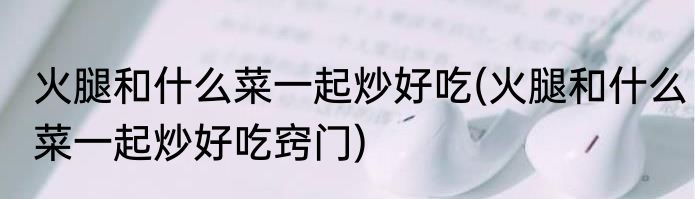 火腿和什么菜一起炒好吃(火腿和什么菜一起炒好吃窍门)