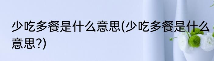 少吃多餐是什么意思(少吃多餐是什么意思?)