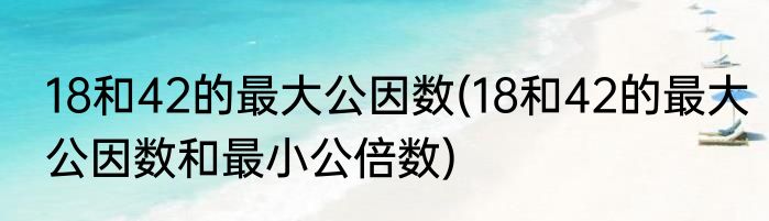 18和42的最大公因数(18和42的最大公因数和最小公倍数)