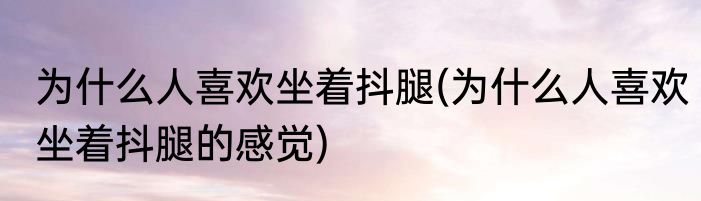 为什么人喜欢坐着抖腿(为什么人喜欢坐着抖腿的感觉)