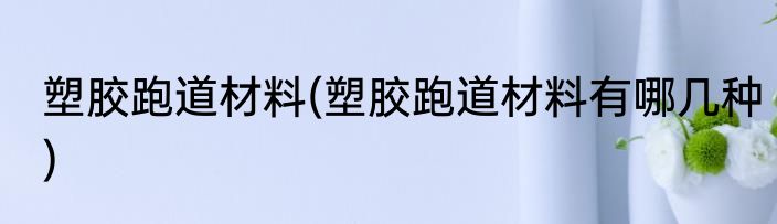 塑胶跑道材料(塑胶跑道材料有哪几种)