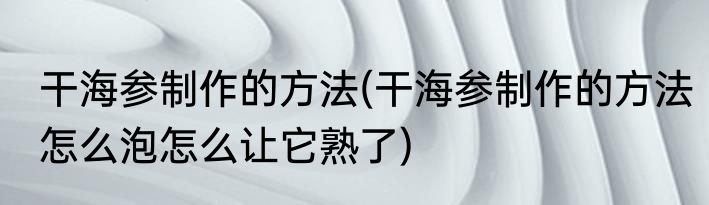 干海参制作的方法(干海参制作的方法怎么泡怎么让它熟了)