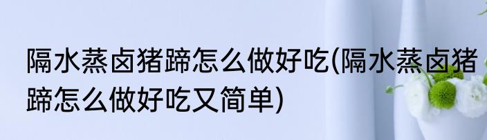 隔水蒸卤猪蹄怎么做好吃(隔水蒸卤猪蹄怎么做好吃又简单)