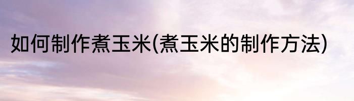 如何制作煮玉米(煮玉米的制作方法)