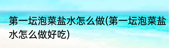 第一坛泡菜盐水怎么做(第一坛泡菜盐水怎么做好吃)