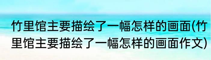 竹里馆主要描绘了一幅怎样的画面(竹里馆主要描绘了一幅怎样的画面作文)