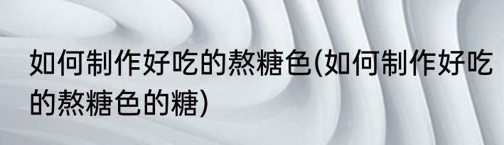 如何制作好吃的熬糖色(如何制作好吃的熬糖色的糖)