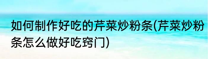 如何制作好吃的芹菜炒粉条(芹菜炒粉条怎么做好吃窍门)