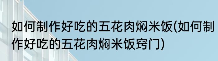 如何制作好吃的五花肉焖米饭(如何制作好吃的五花肉焖米饭窍门)