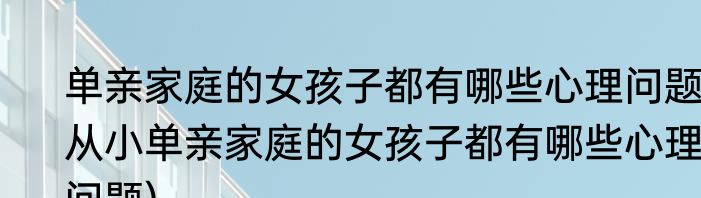 单亲家庭的女孩子都有哪些心理问题(从小单亲家庭的女孩子都有哪些心理问题)
