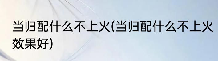 当归配什么不上火(当归配什么不上火效果好)