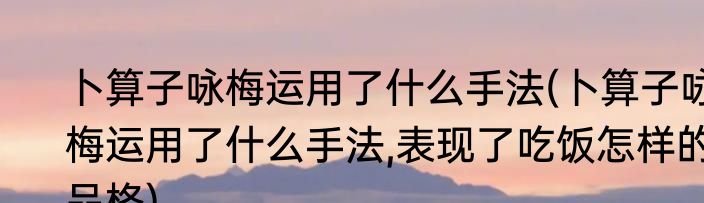 卜算子咏梅运用了什么手法(卜算子咏梅运用了什么手法,表现了吃饭怎样的品格)