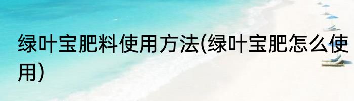 绿叶宝肥料使用方法(绿叶宝肥怎么使用)