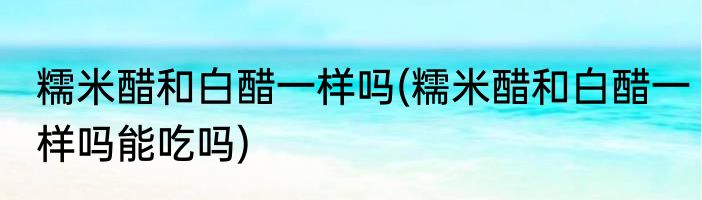 糯米醋和白醋一样吗(糯米醋和白醋一样吗能吃吗)