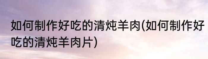 如何制作好吃的清炖羊肉(如何制作好吃的清炖羊肉片)