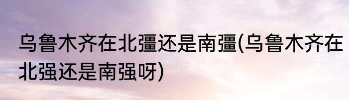 乌鲁木齐在北彊还是南彊(乌鲁木齐在北强还是南强呀)