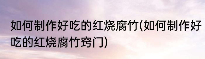 如何制作好吃的红烧腐竹(如何制作好吃的红烧腐竹窍门)