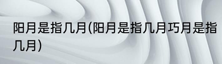 阳月是指几月(阳月是指几月巧月是指几月)