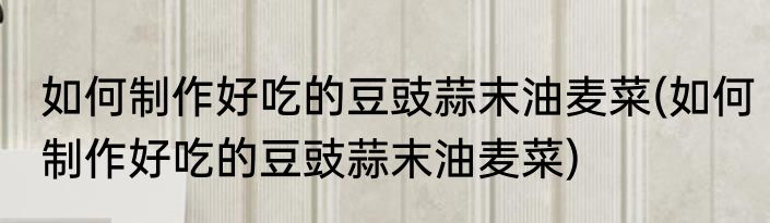 如何制作好吃的豆豉蒜末油麦菜(如何制作好吃的豆豉蒜末油麦菜)