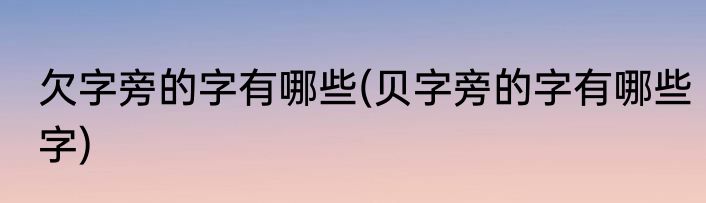 欠字旁的字有哪些(贝字旁的字有哪些字)