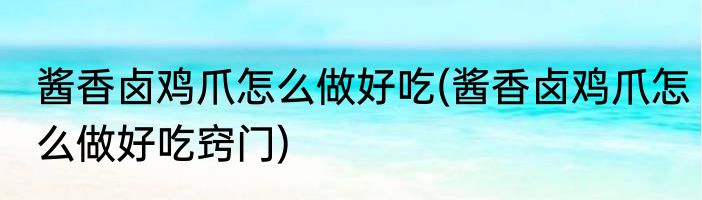 酱香卤鸡爪怎么做好吃(酱香卤鸡爪怎么做好吃窍门)