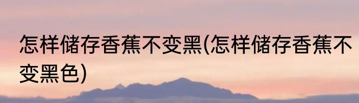 怎样储存香蕉不变黑(怎样储存香蕉不变黑色)