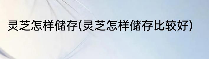 灵芝怎样储存(灵芝怎样储存比较好)