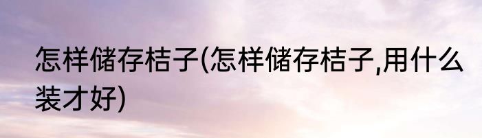 怎样储存桔子(怎样储存桔子,用什么装才好)