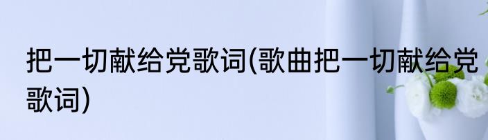 把一切献给党歌词(歌曲把一切献给党歌词)