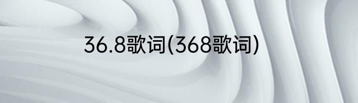 36.8歌词(368歌词)