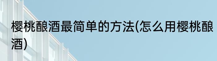樱桃酿酒最简单的方法(怎么用樱桃酿酒)