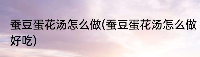 蚕豆蛋花汤怎么做(蚕豆蛋花汤怎么做好吃)