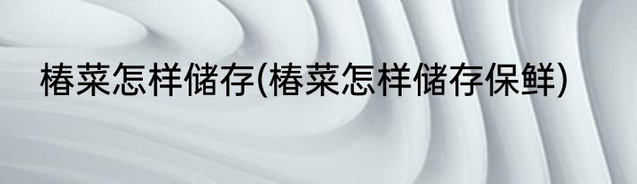 椿菜怎样储存(椿菜怎样储存保鲜)