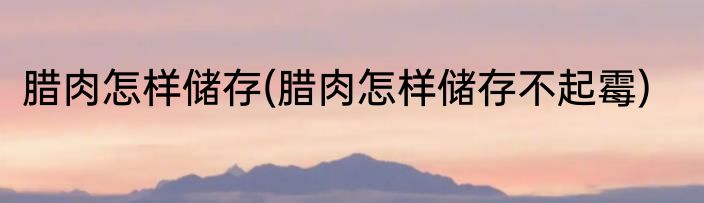 腊肉怎样储存(腊肉怎样储存不起霉)