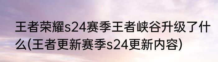 王者荣耀s24赛季王者峡谷升级了什么(王者更新赛季s24更新内容)