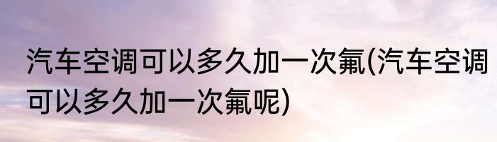 汽车空调可以多久加一次氟(汽车空调可以多久加一次氟呢)