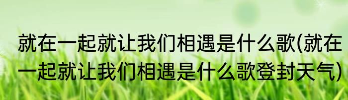 就在一起就让我们相遇是什么歌(就在一起就让我们相遇是什么歌登封天气)