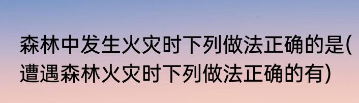 森林中发生火灾时下列做法正确的是(遭遇森林火灾时下列做法正确的有)