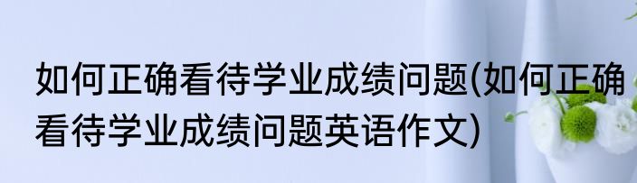 如何正确看待学业成绩问题(如何正确看待学业成绩问题英语作文)