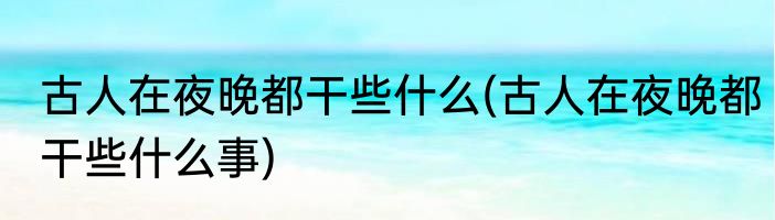 古人在夜晚都干些什么(古人在夜晚都干些什么事)