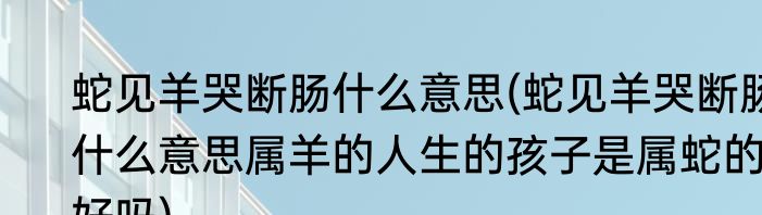 蛇见羊哭断肠什么意思(蛇见羊哭断肠什么意思属羊的人生的孩子是属蛇的好吗)